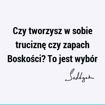 Czy tworzysz w sobie truciznę czy zapach Boskości? To jest wybó