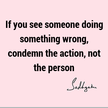 If you see someone doing something wrong, condemn the action, not the