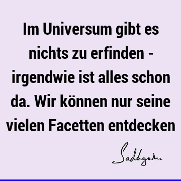 Im Universum gibt es nichts zu erfinden - irgendwie ist alles schon da. Wir können nur seine vielen Facetten