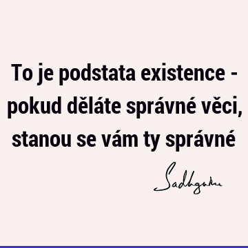 To je podstata existence - pokud děláte správné věci, stanou se vám ty správné