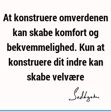 At konstruere omverdenen kan skabe komfort og bekvemmelighed. Kun at konstruere dit indre kan skabe velvæ