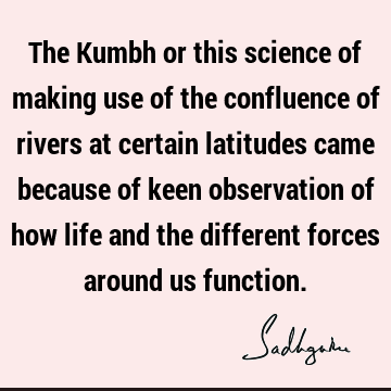 The Kumbh or this science of making use of the confluence of rivers at certain latitudes came because of keen observation of how life and the different forces