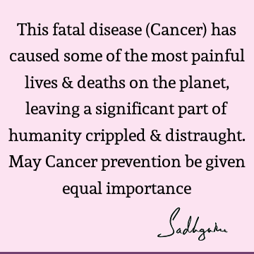 This fatal disease (Cancer) has caused some of the most painful lives & deaths on the planet, leaving a significant part of humanity crippled & distraught. May