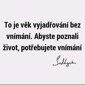 To je věk vyjadřování bez vnímání. Abyste poznali život, potřebujete vnímání