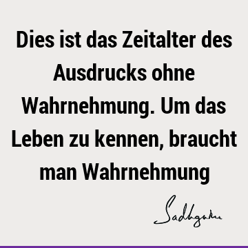 Dies ist das Zeitalter des Ausdrucks ohne Wahrnehmung. Um das Leben zu kennen, braucht man W