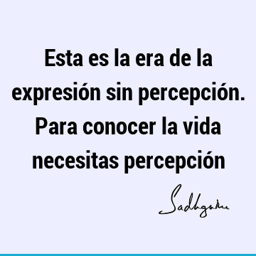 Esta es la era de la expresión sin percepción. Para conocer la vida necesitas percepció