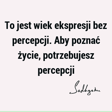 To jest wiek ekspresji bez percepcji. Aby poznać życie, potrzebujesz