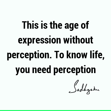 This is the age of expression without perception. To know life, you need