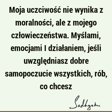 Moja uczciwość nie wynika z moralności, ale z mojego człowieczeństwa. Myślami, emocjami i działaniem, jeśli uwzględniasz dobre samopoczucie wszystkich, rób, co