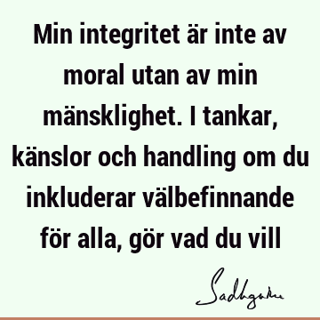 Min integritet är inte av moral utan av min mänsklighet. I tankar, känslor och handling om du inkluderar välbefinnande för alla, gör vad du