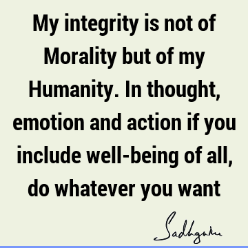 My integrity is not of Morality but of my Humanity. In thought, emotion and action if you include well-being of all, do whatever you