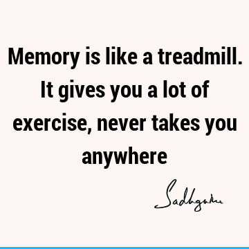 Memory is like a treadmill. It gives you a lot of exercise, never takes you