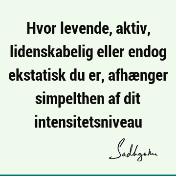 Hvor levende, aktiv, lidenskabelig eller endog ekstatisk du er, afhænger simpelthen af dit