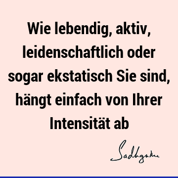 Wie lebendig, aktiv, leidenschaftlich oder sogar ekstatisch Sie sind, hängt einfach von Ihrer Intensität