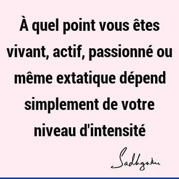 À quel point vous êtes vivant, actif, passionné ou même extatique dépend simplement de votre niveau d