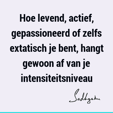 Hoe levend, actief, gepassioneerd of zelfs extatisch je bent, hangt gewoon af van je