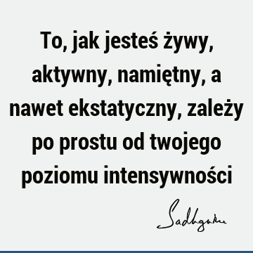 To, jak jesteś żywy, aktywny, namiętny, a nawet ekstatyczny, zależy po prostu od twojego poziomu intensywnoś