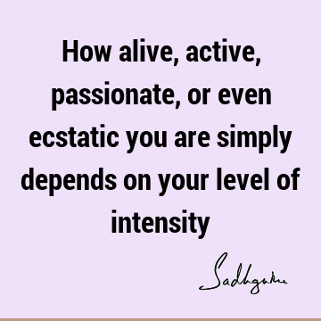 How alive, active, passionate, or even ecstatic you are simply depends on your level of