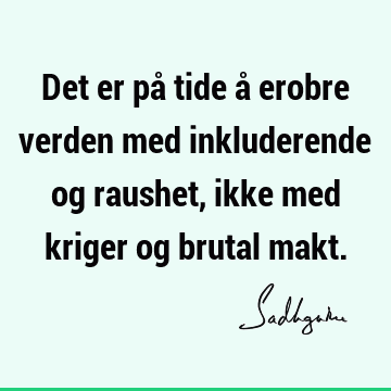 Det er på tide å erobre verden med inkluderende og raushet, ikke med kriger og brutal