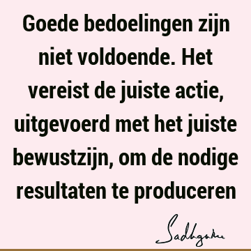 Goede bedoelingen zijn niet voldoende. Het vereist de juiste actie, uitgevoerd met het juiste bewustzijn, om de nodige resultaten te