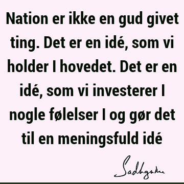 Nation er ikke en gud givet ting. Det er en idé, som vi holder i hovedet. Det er en idé, som vi investerer i nogle følelser i og gør det til en meningsfuld idé