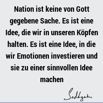 Nation ist keine von Gott gegebene Sache. Es ist eine Idee, die wir in unseren Köpfen halten. Es ist eine Idee, in die wir Emotionen investieren und sie zu