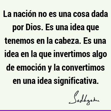 La nación no es una cosa dada por Dios. Es una idea que tenemos en la cabeza. Es una idea en la que invertimos algo de emoción y la convertimos en una idea