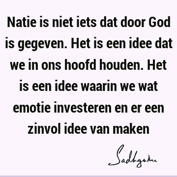 Natie is niet iets dat door God is gegeven. Het is een idee dat we in ons hoofd houden. Het is een idee waarin we wat emotie investeren en er een zinvol idee