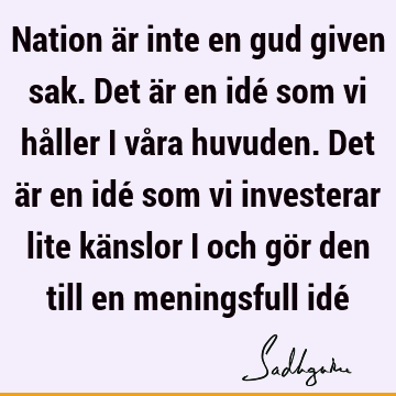 Nation är inte en gud given sak. Det är en idé som vi håller i våra huvuden. Det är en idé som vi investerar lite känslor i och gör den till en meningsfull idé