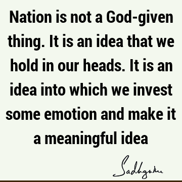 Nation is not a God-given thing. It is an idea that we hold in our heads. It is an idea into which we invest some emotion and make it a meaningful