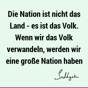 Die Nation ist nicht das Land - es ist das Volk. Wenn wir das Volk verwandeln, werden wir eine große Nation