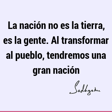 La nación no es la tierra, es la gente. Al transformar al pueblo, tendremos una gran nació