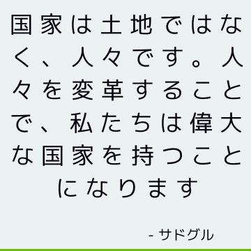 国家は土地ではなく、人々です。 人々を変革することで、私たちは偉大な国家を持つことになります