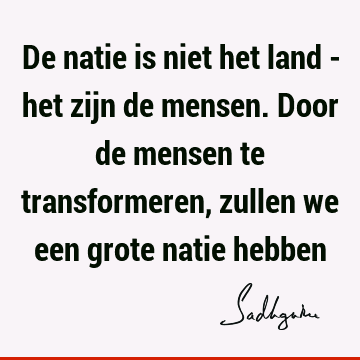 De natie is niet het land - het zijn de mensen. Door de mensen te transformeren, zullen we een grote natie