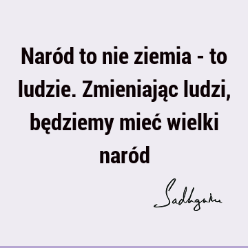 Naród to nie ziemia - to ludzie. Zmieniając ludzi, będziemy mieć wielki naró