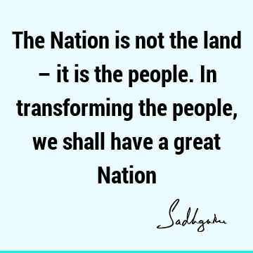 The Nation is not the land – it is the people. In transforming the people, we shall have a great N
