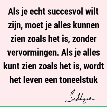 Als je echt succesvol wilt zijn, moet je alles kunnen zien zoals het is, zonder vervormingen. Als je alles kunt zien zoals het is, wordt het leven een