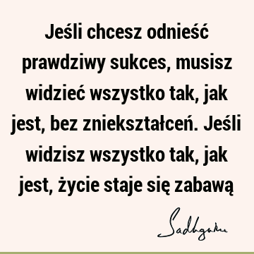 Jeśli chcesz odnieść prawdziwy sukces, musisz widzieć wszystko tak, jak jest, bez zniekształceń. Jeśli widzisz wszystko tak, jak jest, życie staje się zabawą