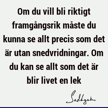 Om du vill bli riktigt framgångsrik måste du kunna se allt precis som det är utan snedvridningar. Om du kan se allt som det är blir livet en