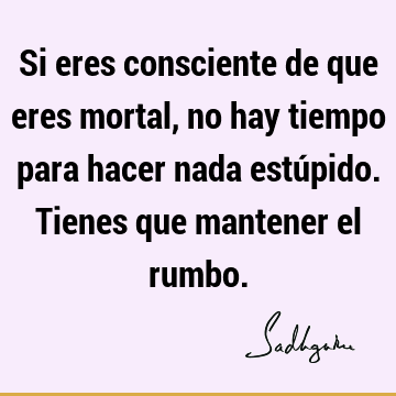 Si eres consciente de que eres mortal, no hay tiempo para hacer nada estúpido. Tienes que mantener el