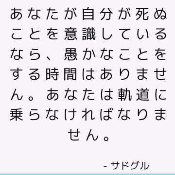 あなたが自分が死ぬことを意識しているなら、愚かなことをする時間はありません。 あなたは軌道に乗らなければなりません。