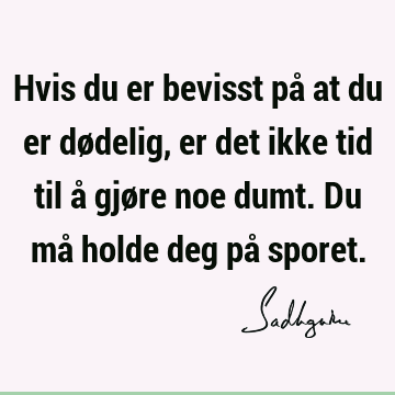 Hvis du er bevisst på at du er dødelig, er det ikke tid til å gjøre noe dumt. Du må holde deg på