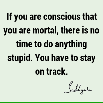 If you are conscious that you are mortal, there is no time to do anything stupid. You have to stay on