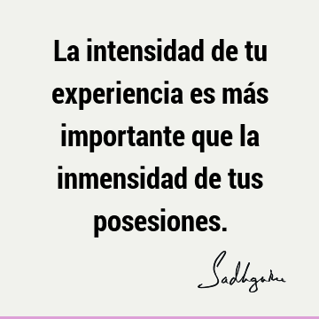 La intensidad de tu experiencia es más importante que la inmensidad de tus