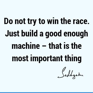 Do not try to win the race. Just build a good enough machine – that is the most important