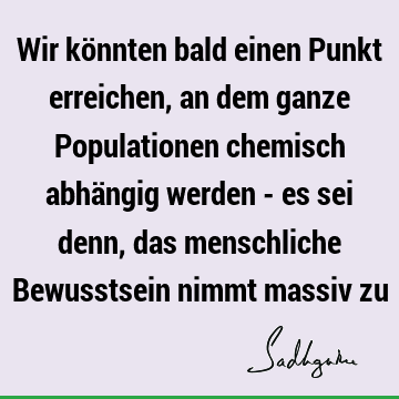 Wir könnten bald einen Punkt erreichen, an dem ganze Populationen chemisch abhängig werden - es sei denn, das menschliche Bewusstsein nimmt massiv