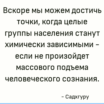 Вскоре мы можем достичь точки, когда целые группы населения станут химически зависимыми - если не произойдет массового подъема человеческого сознания