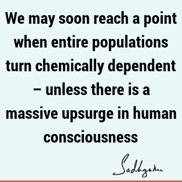 We may soon reach a point when entire populations turn chemically dependent – unless there is a massive upsurge in human