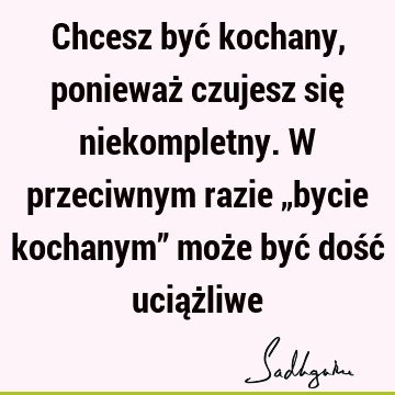 Chcesz być kochany, ponieważ czujesz się niekompletny. W przeciwnym razie „bycie kochanym” może być dość uciąż