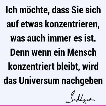 Ich möchte, dass Sie sich auf etwas konzentrieren, was auch immer es ist. Denn wenn ein Mensch konzentriert bleibt, wird das Universum